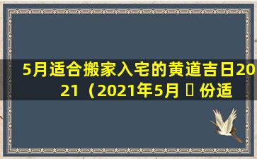 5月适合搬家入宅的黄道吉日2021（2021年5月 ☘ 份适合搬家入宅的黄道吉日）